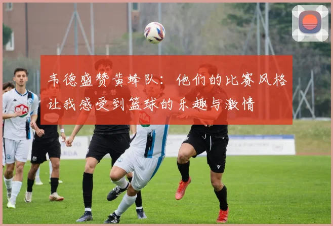 韦德盛赞黄蜂队：他们的比赛风格让我感受到篮球的乐趣与激情