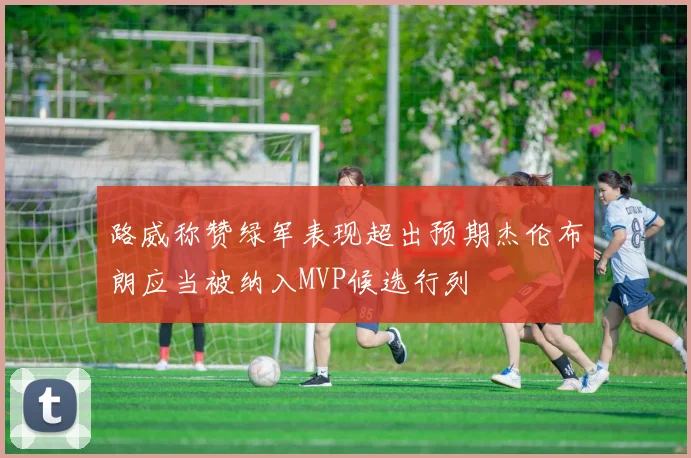 路威称赞绿军表现超出预期杰伦布朗应当被纳入MVP候选行列