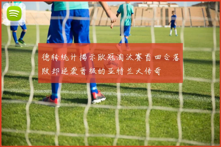 德转统计揭示欧冠淘汰赛首回合落败却逆袭晋级的亚特兰大传奇