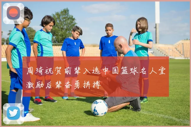 周琦祝贺前辈入选中国篮球名人堂激励后辈奋勇拼搏