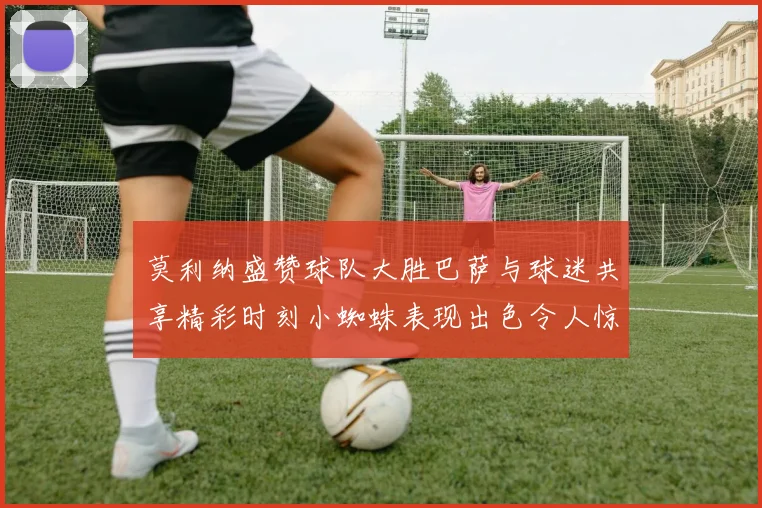 莫利纳盛赞球队大胜巴萨与球迷共享精彩时刻小蜘蛛表现出色令人惊艳