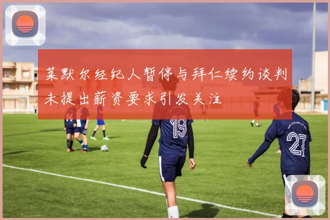 莱默尔经纪人暂停与拜仁续约谈判未提出薪资要求引发关注