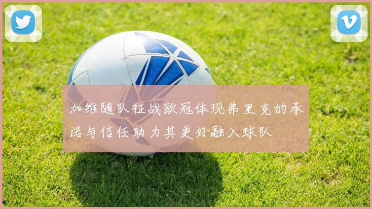 加维随队征战欧冠体现弗里克的承诺与信任助力其更好融入球队