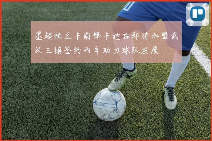 墨超帕丘卡前锋卡迪兹即将加盟武汉三镇签约两年助力球队发展