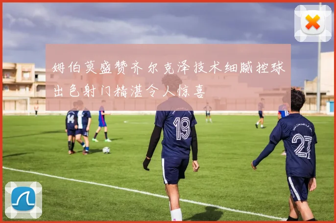 姆伯莫盛赞齐尔克泽技术细腻控球出色射门精湛令人惊喜