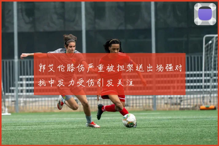 郭艾伦膝伤严重被担架送出场强对抗中发力受伤引发关注