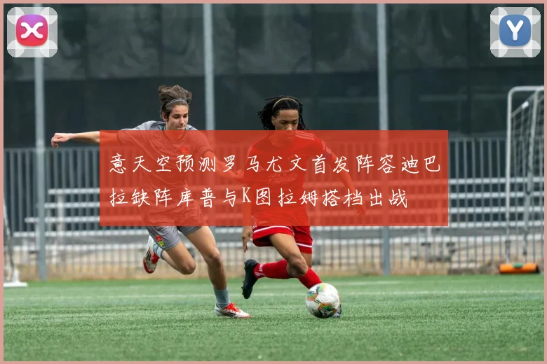意天空预测罗马尤文首发阵容迪巴拉缺阵库普与K图拉姆搭档出战