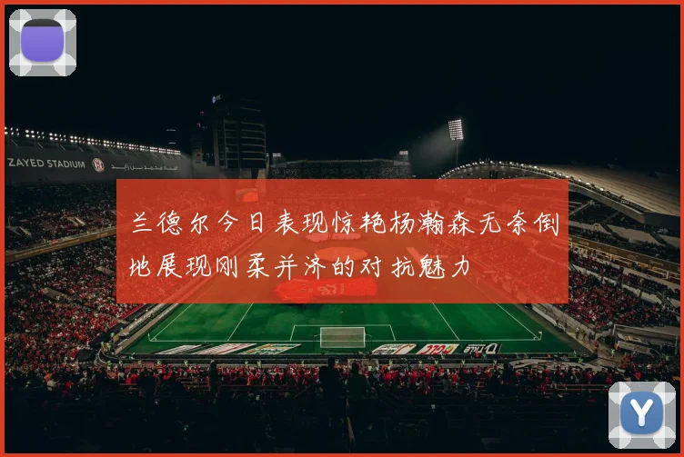 兰德尔今日表现惊艳杨瀚森无奈倒地展现刚柔并济的对抗魅力