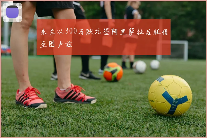 米兰以300万欧元签阿里萨拉后租借至图卢兹