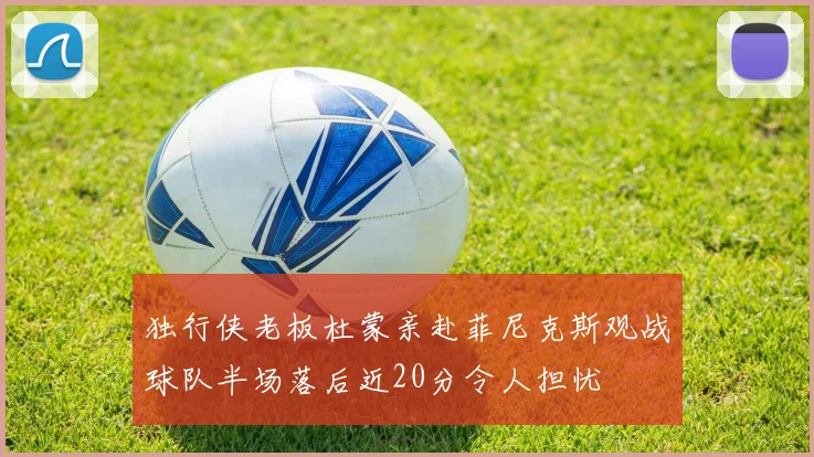 独行侠老板杜蒙亲赴菲尼克斯观战球队半场落后近20分令人担忧