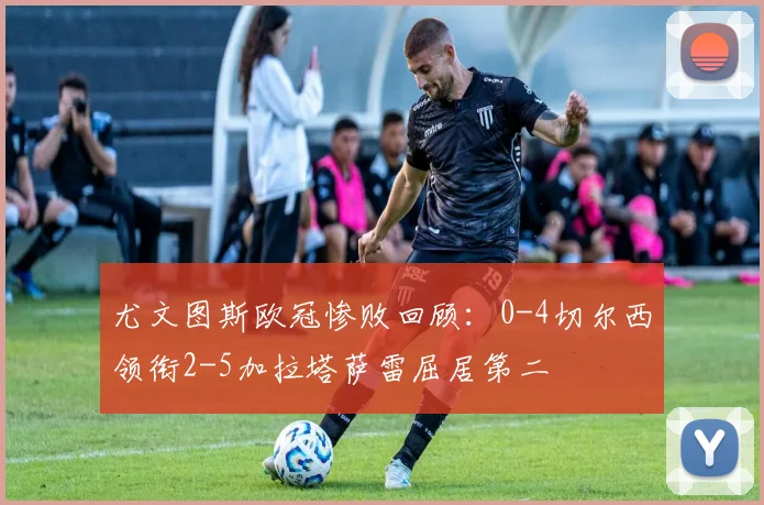 尤文图斯欧冠惨败回顾：0-4切尔西领衔2-5加拉塔萨雷屈居第二
