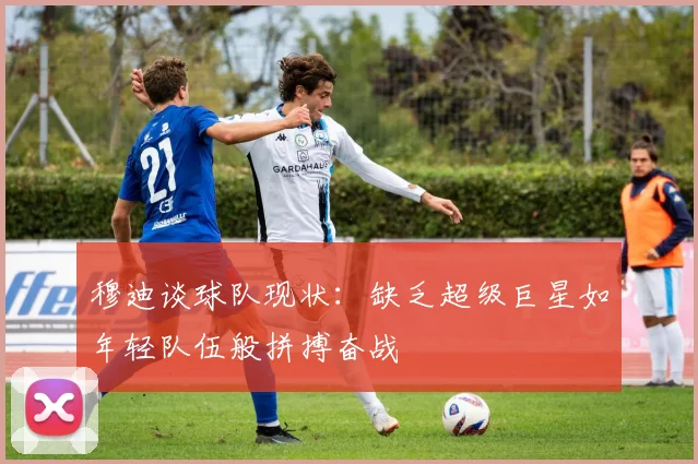 穆迪谈球队现状：缺乏超级巨星如年轻队伍般拼搏奋战