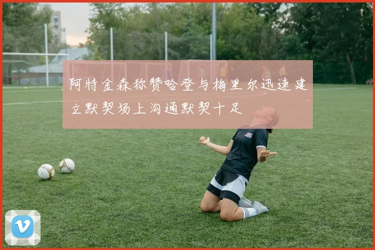 阿特金森称赞哈登与梅里尔迅速建立默契场上沟通默契十足