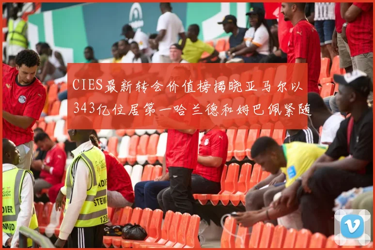 CIES最新转会价值榜揭晓亚马尔以343亿位居第一哈兰德和姆巴佩紧随其后