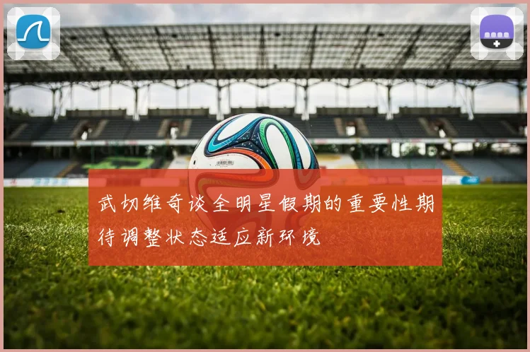 武切维奇谈全明星假期的重要性期待调整状态适应新环境