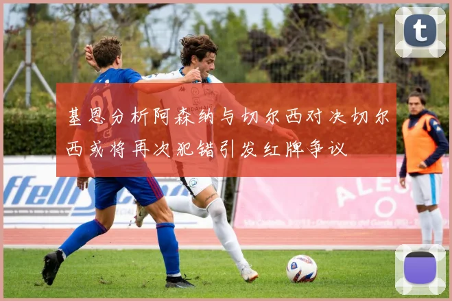 基恩分析阿森纳与切尔西对决切尔西或将再次犯错引发红牌争议