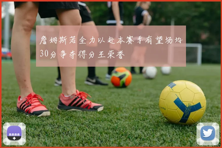 詹姆斯若全力以赴本赛季有望场均30分争夺得分王荣誉