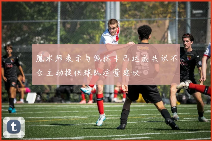 魔术师表示与佩林卡已达成共识不会主动提供球队运营建议