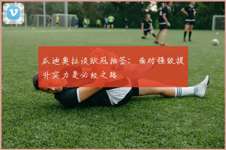 瓜迪奥拉谈欧冠抽签：面对强敌提升实力是必经之路