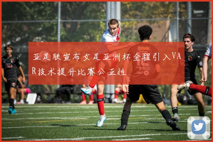亚足联宣布女足亚洲杯全程引入VAR技术提升比赛公正性
