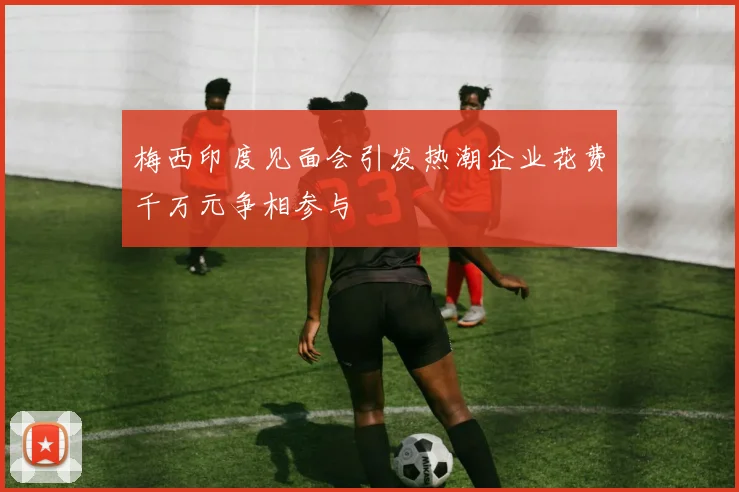 梅西印度见面会引发热潮企业花费千万元争相参与