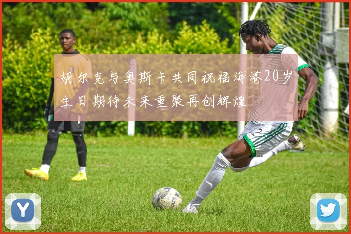 胡尔克与奥斯卡共同祝福海港20岁生日期待未来重聚再创辉煌