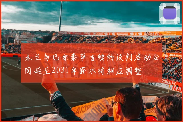 米兰与巴尔泰萨吉续约谈判启动合同延至2031年薪水将相应调整